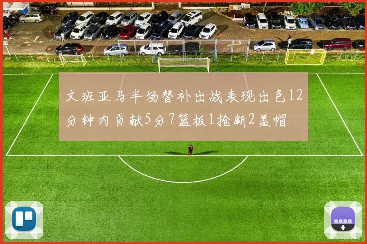 文班亚马半场替补出战表现出色12分钟内贡献5分7篮板1抢断2盖帽