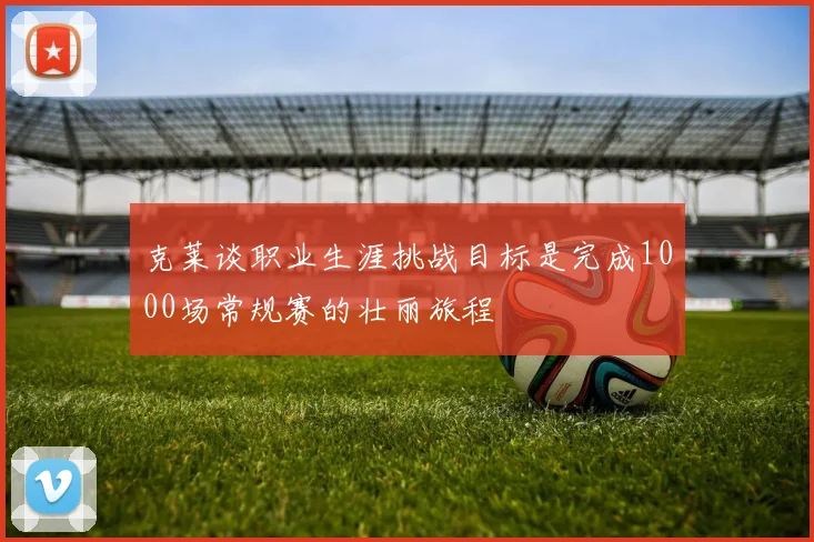 克莱谈职业生涯挑战目标是完成1000场常规赛的壮丽旅程