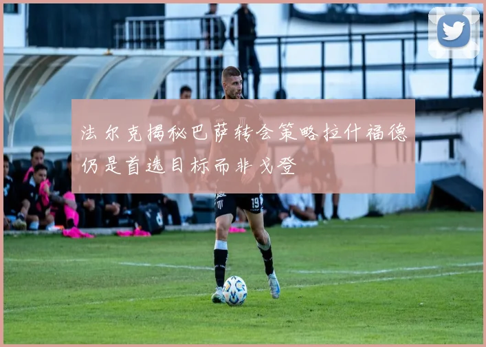 法尔克揭秘巴萨转会策略拉什福德仍是首选目标而非戈登