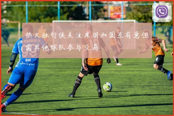 热火独行侠关注库明加国王有意但需其他球队参与交易