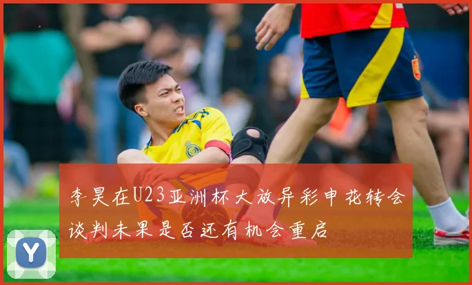 李昊在U23亚洲杯大放异彩申花转会谈判未果是否还有机会重启
