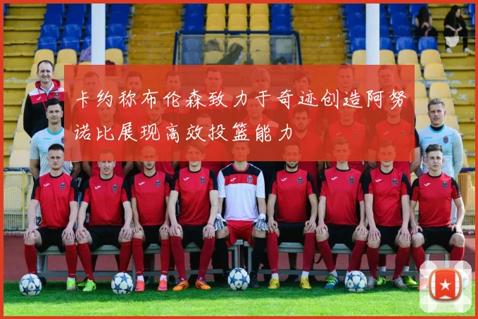 卡约称布伦森致力于奇迹创造阿努诺比展现高效投篮能力