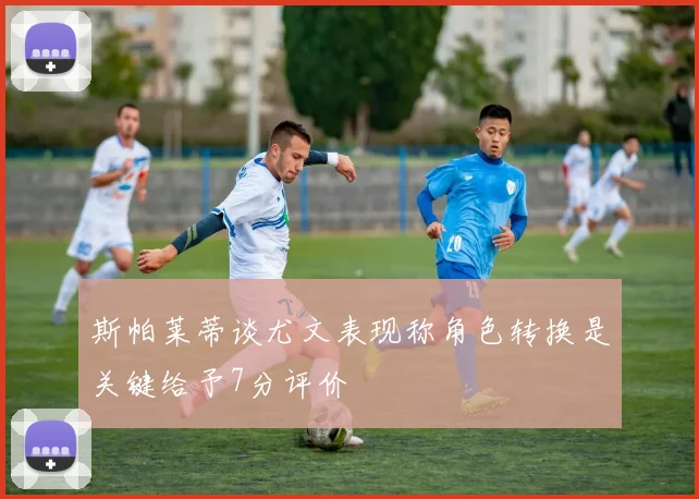 斯帕莱蒂谈尤文表现称角色转换是关键给予7分评价