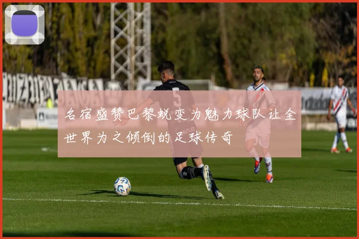 名宿盛赞巴黎蜕变为魅力球队让全世界为之倾倒的足球传奇