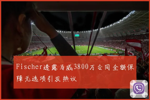 Fischer透露马威3800万合同全额保障无选项引发热议