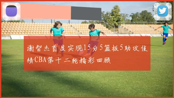 谢智杰首度实现15分5篮板5助攻佳绩CBA第十二轮精彩回顾