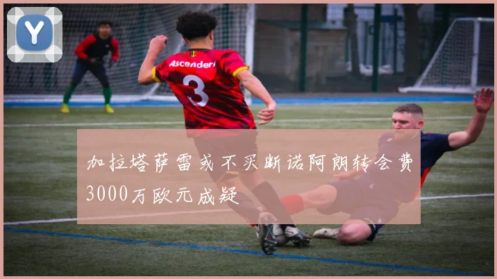 加拉塔萨雷或不买断诺阿朗转会费3000万欧元成疑