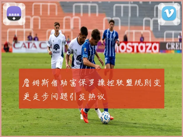 詹姆斯借助富保罗操控联盟规则变更走步问题引发热议