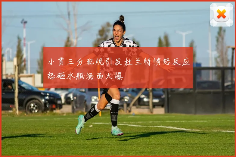 小贾三分犯规引发杜兰特愤怒反应怒砸水瓶场面火爆