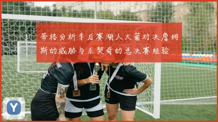 蒂格分析季后赛湖人火箭对决詹姆斯的威胁与东契奇的总决赛经验