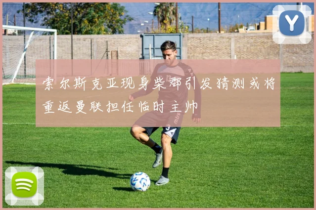 索尔斯克亚现身柴郡引发猜测或将重返曼联担任临时主帅