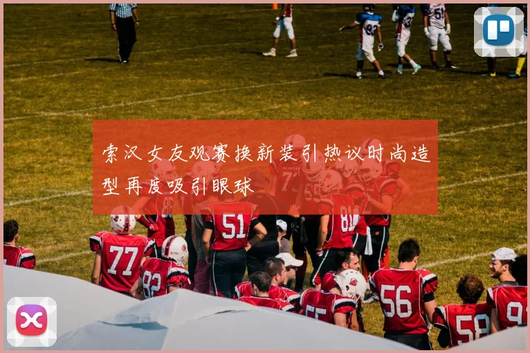 索汉女友观赛换新装引热议时尚造型再度吸引眼球