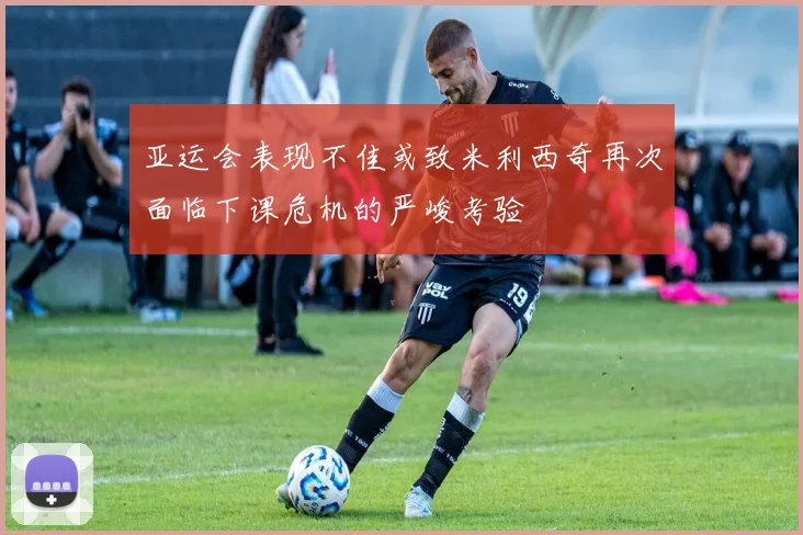 亚运会表现不佳或致米利西奇再次面临下课危机的严峻考验