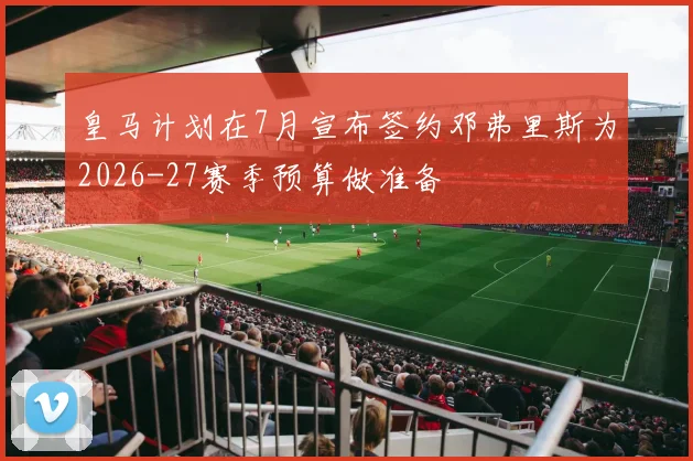 皇马计划在7月宣布签约邓弗里斯为2026-27赛季预算做准备