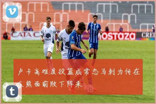 卢卡高难度投篮成常态马刺为何在灰熊面前败下阵来