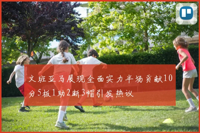 文班亚马展现全面实力半场贡献10分5板1助2断3帽引发热议