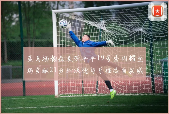 菜鸟杨瀚森表现平平19号秀闪耀全场贡献21分科沃德与乐福各自发威