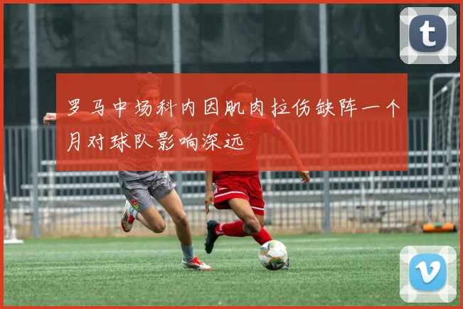 罗马中场科内因肌肉拉伤缺阵一个月对球队影响深远