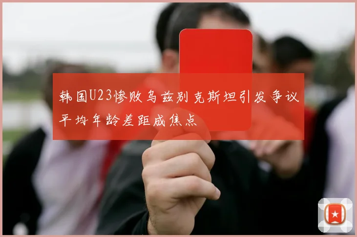 韩国U23惨败乌兹别克斯坦引发争议平均年龄差距成焦点