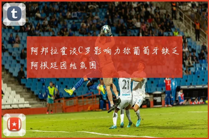 阿邦拉霍谈C罗影响力称葡萄牙缺乏阿根廷团结氛围
