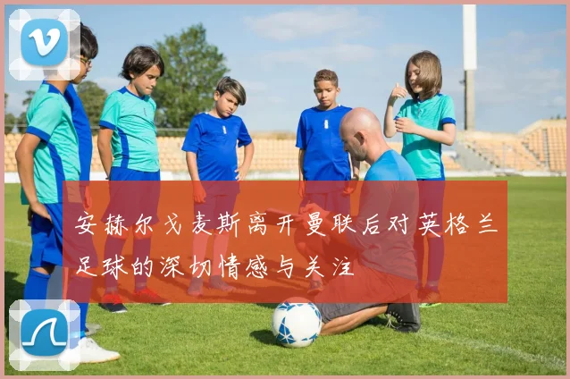 安赫尔戈麦斯离开曼联后对英格兰足球的深切情感与关注