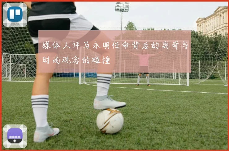 媒体人评马永明任命背后的离奇与时尚观念的碰撞