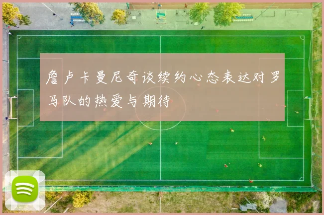 詹卢卡曼尼奇谈续约心态表达对罗马队的热爱与期待