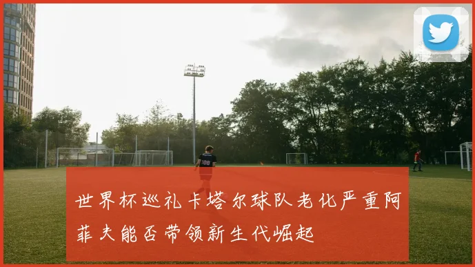 世界杯巡礼卡塔尔球队老化严重阿菲夫能否带领新生代崛起